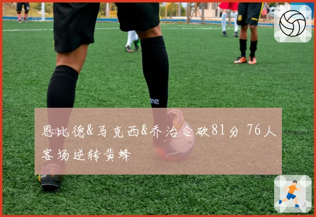 恩比德&马克西&乔治合砍81分 76人客场逆转黄蜂