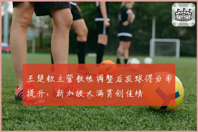 王楚钦主管教练调整后发球得分率提升，新加坡大满贯创佳绩