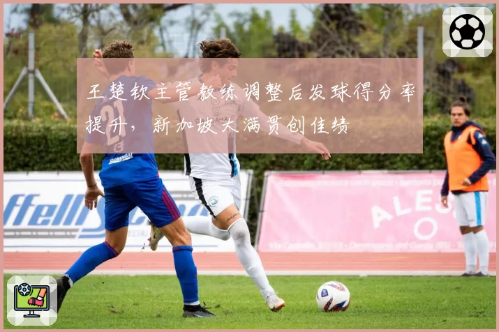 王楚钦主管教练调整后发球得分率提升，新加坡大满贯创佳绩