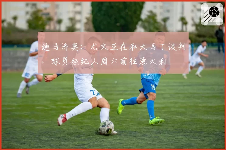 迪马济奥:尤文正在和大马丁谈判,球员经纪人周六前往意大利