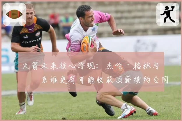 火箭未来核心浮现:杰伦·格林与申京谁更有可能收获顶薪续约合同