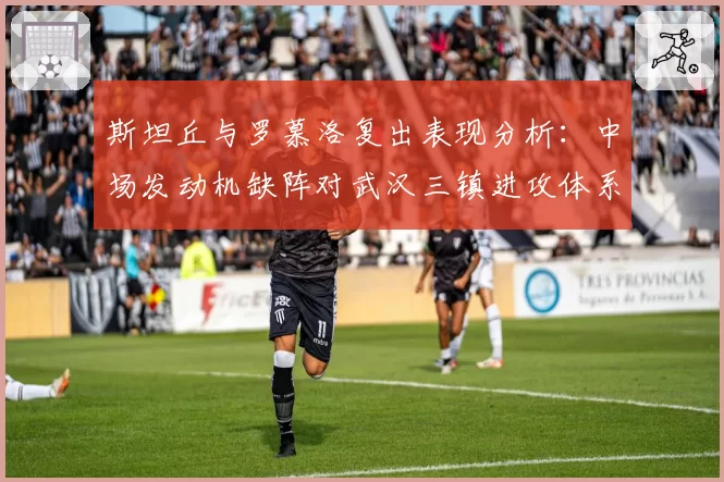 斯坦丘与罗慕洛复出表现分析：中场发动机缺阵对武汉三镇进攻体系的影响