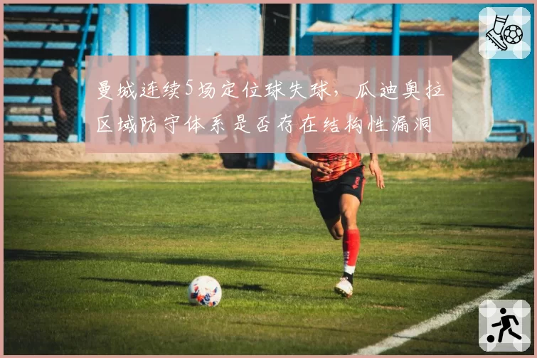 曼城连续5场定位球失球，瓜迪奥拉区域防守体系是否存在结构性漏洞？