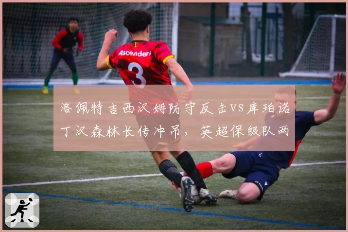 洛佩特吉西汉姆防守反击vs库珀诺丁汉森林长传冲吊，英超保级队两种战术风格成败对比