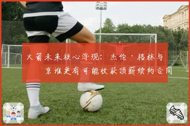 火箭未来核心浮现:杰伦·格林与申京谁更有可能收获顶薪续约合同