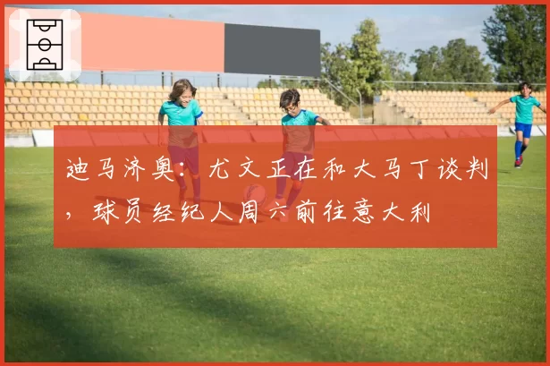迪马济奥:尤文正在和大马丁谈判,球员经纪人周六前往意大利