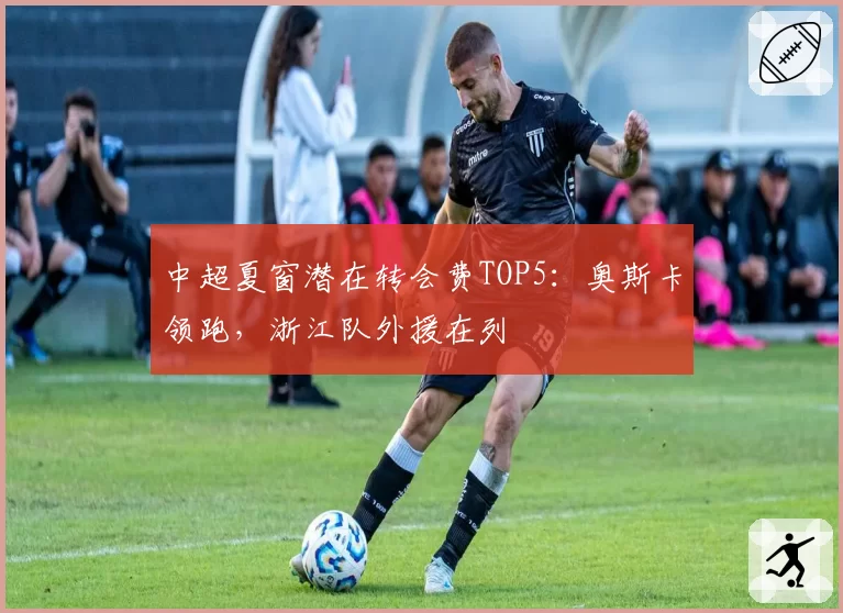 中超夏窗潜在转会费TOP5：奥斯卡领跑，浙江队外援在列