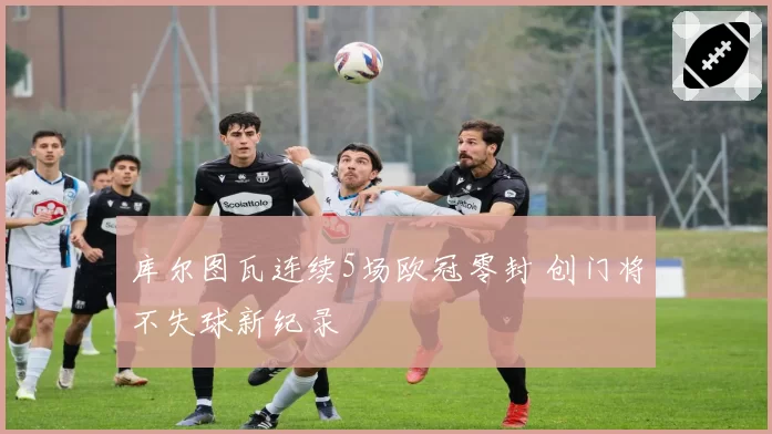 库尔图瓦连续5场欧冠零封 创门将不失球新纪录