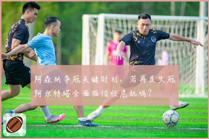 阿森纳争冠关键时刻,若再度失冠阿尔特塔会面临信任危机吗?