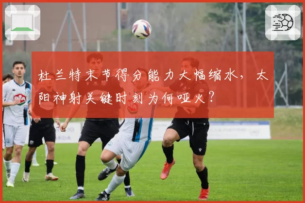 杜兰特末节得分能力大幅缩水,太阳神射关键时刻为何哑火?