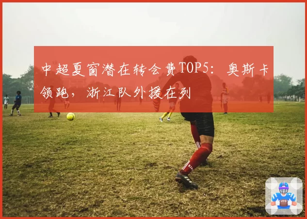 中超夏窗潜在转会费TOP5：奥斯卡领跑，浙江队外援在列
