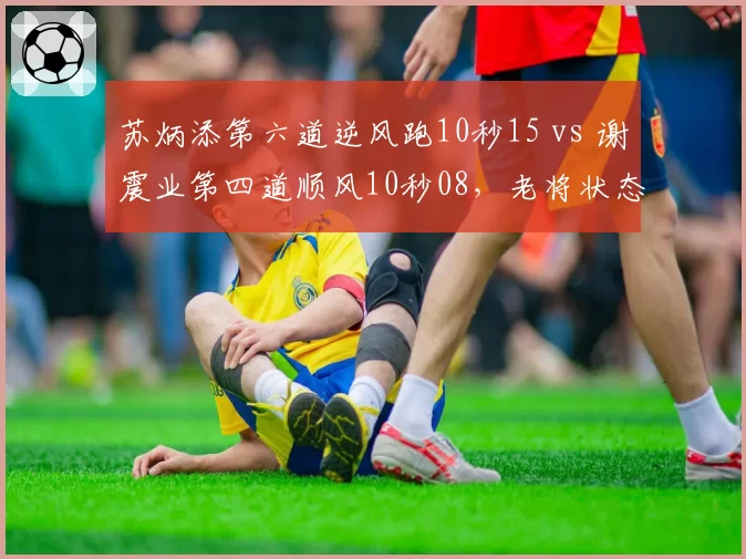 苏炳添第六道逆风跑10秒15 vs 谢震业第四道顺风10秒08,老将状态回暖