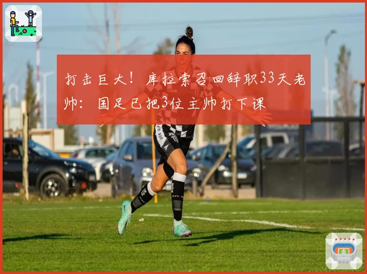 打击巨大!库拉索召回辞职33天老帅:国足已把3位主帅打下课