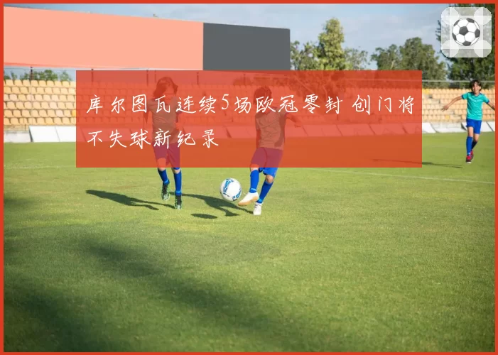 库尔图瓦连续5场欧冠零封 创门将不失球新纪录