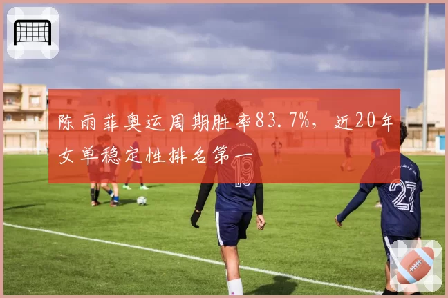 陈雨菲奥运周期胜率83.7%，近20年女单稳定性排名第一