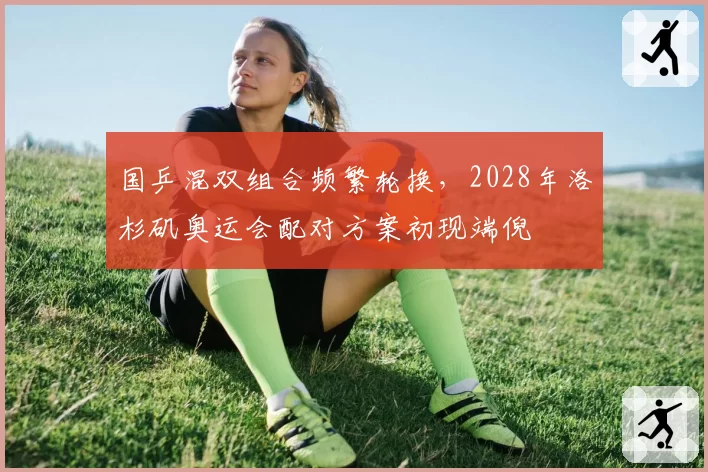 国乒混双组合频繁轮换,2028年洛杉矶奥运会配对方案初现端倪