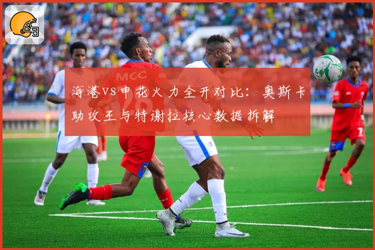 海港vs申花火力全开对比：奥斯卡助攻王与特谢拉核心数据拆解