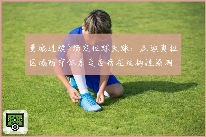 曼城连续5场定位球失球，瓜迪奥拉区域防守体系是否存在结构性漏洞？