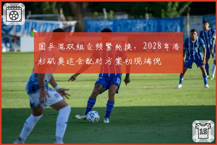 国乒混双组合频繁轮换，2028年洛杉矶奥运会配对方案初现端倪