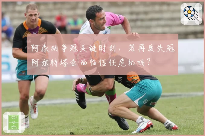 阿森纳争冠关键时刻，若再度失冠阿尔特塔会面临信任危机吗？