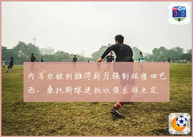 内马尔被利雅得新月强制租借回巴西，桑托斯球迷抗议俱乐部决定