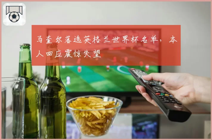 马奎尔落选英格兰世界杯名单,本人回应震惊失望