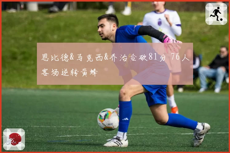 恩比德&马克西&乔治合砍81分 76人客场逆转黄蜂