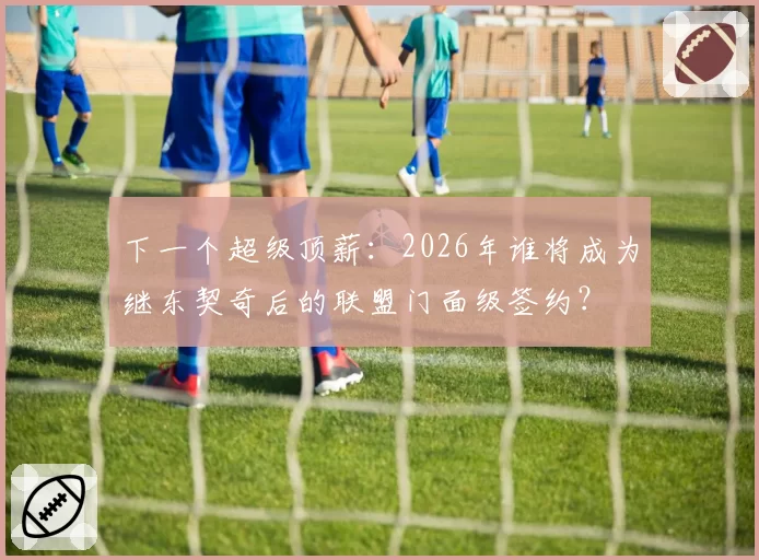 下一个超级顶薪:2026年谁将成为继东契奇后的联盟门面级签约?