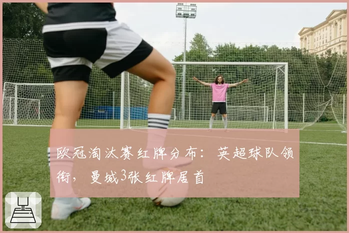 欧冠淘汰赛红牌分布：英超球队领衔，曼城3张红牌居首