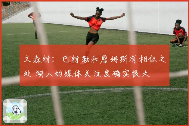 文森特:巴特勒和詹姆斯有相似之处 湖人的媒体关注度确实很大